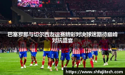 巴塞罗那与切尔西友谊赛精彩对决球迷期待巅峰对抗盛宴