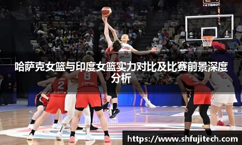 哈萨克女篮与印度女篮实力对比及比赛前景深度分析
